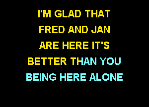I'M GLAD THAT

FRED AND JAN

ARE HERE IT'S
BETTER THAN YOU
BEING HERE ALONE

g