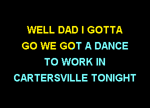 WELL DAD l GOTTA
GO WE GOT A DANCE

TO WORK IN
CARTERSVILLE TONIGHT