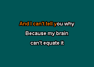 And I can't tell you why

Because my brain

can't equate it