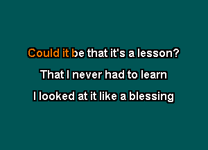 Could it be that it's a lesson?

Thatl never had to learn

llooked at it like a blessing