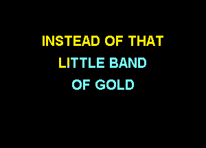 INSTEAD OF THAT
LITTLE BAND

OF GOLD