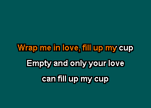 Wrap me in love, fill up my cup

Empty and only your love

can fill up my cup