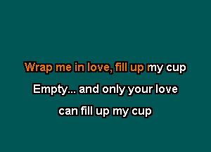 Wrap me in love, fill up my cup

Empty... and only your love

can fill up my cup