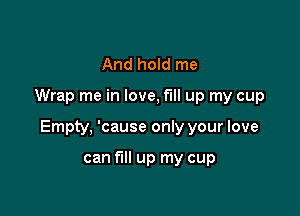 And hold me

Wrap me in love, fill up my cup

Empty, 'cause only your love

can fill up my cup