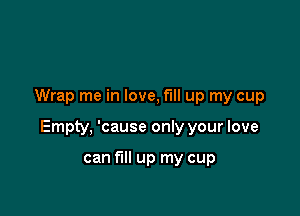 Wrap me in love, fill up my cup

Empty, 'cause only your love

can fill up my cup