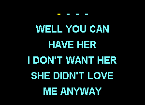 WELL YOU CAN
HAVE HER

I DON'T WANT HER
SHE DIDN'T LOVE
ME ANYWAY