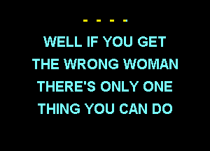 WELL IF YOU GET
THE WRONG WOMAN
THERE'S ONLY ONE
THING YOU CAN DO