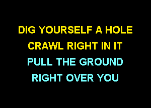 DIG YOURSELF A HOLE
CRAWL RIGHT IN IT

PULL THE GROUND
RIGHT OVER YOU