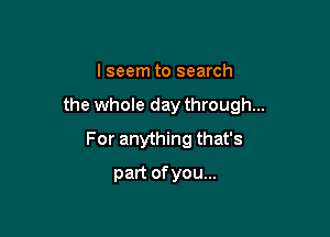 I seem to search

the whole day through...

For anything that's
part of you...