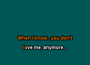 When I know. you don't

love me, anymore...