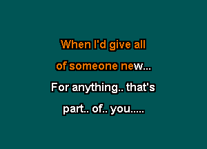 When I'd give all

of someone new...

For anything. that's

part. of.. you .....