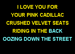 I LOVE YOU FOR
YOUR PINK CADILLAC
CRUSHED VELVET SEATS
RIDING IN THE BACK
OOZING DOWN THE STREET