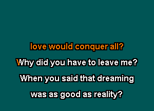 love would conquer all?

Why did you have to leave me?

When you said that dreaming

was as good as reality?