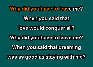 Why did you have to leave me?
When you said that
love would conquer all?
Why did you have to leave me?
When you said that dreaming

was as good as staying with me?