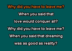 Why did you have to leave me?
When you said that
love would conquer all?
Why did you have to leave me?
When you said that dreaming

was as good as reality?