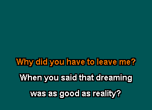 Why did you have to leave me?

When you said that dreaming

was as good as reality?