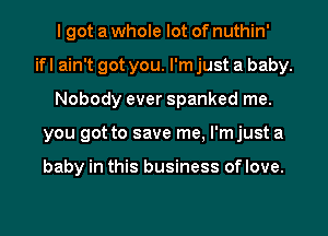 I got a whole lot of nuthin'
ifl ain't got you. I'm just a baby.
Nobody ever spanked me.
you got to save me, I'mjust a

baby in this business oflove.