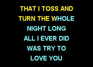 THAT I TOSS AND
TURN THE WHOLE
NIGHT LONG

ALL I EVER DID
WAS TRY TO
LOVE YOU