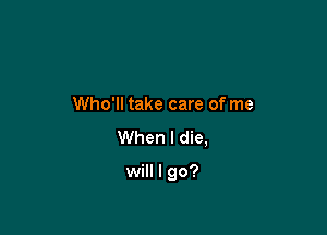 e
Who'll take care of me
When I die,

will I go?