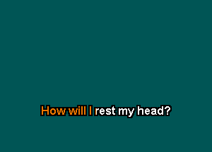 How will I rest my head?