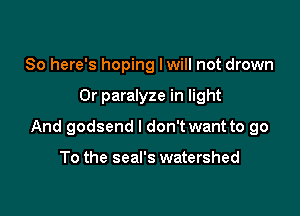So here's hoping lwill not drown

0r paralyze in light

And godsend I don't want to go

To the seal's watershed