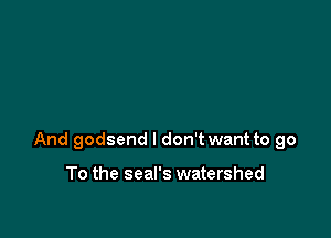 And godsend I don't want to go

To the seal's watershed