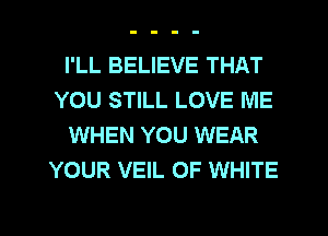 I'LL BELIEVE THAT
YOU STILL LOVE ME
WHEN YOU WEAR
YOUR VEIL OF WHITE
