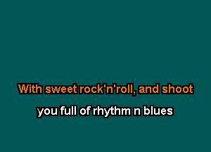 With sweet rock'n'roll, and shoot

you full of rhythm n blues