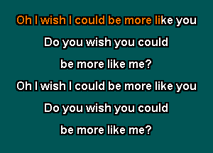 Oh I wish I could be more like you
Do you wish you could

be more like me?

Oh Iwish I could be more like you

Do you wish you could

be more like me?