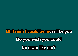 0h Iwish I could be more like you

Do you wish you could

be more like me?