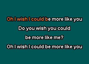 0h lwish I could be more like you
Do you wish you could

be more like me?

Oh I wish I could be more like you