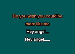 Do you wish you could be
more like me

Hey angel...

Hey angel ......