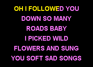 OH I FOLLOWED YOU
DOWN SO MANY
ROADS BABY
I PICKED WILD
FLOWERS AND SUNG
YOU SOFT SAD SONGS