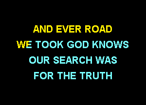 AND EVER ROAD
WE TOOK GOD KNOWS

OUR SEARCH WAS
FOR THE TRUTH