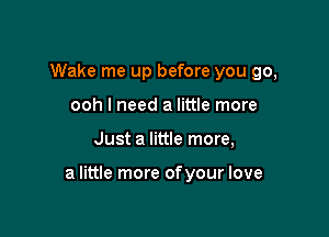 Wake me up before you go,
ooh I need a little more

Just a little more,

a little more ofyour love