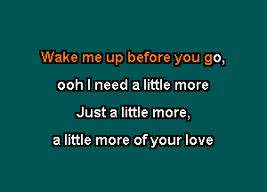 Wake me up before you go,
ooh I need a little more

Just a little more,

a little more ofyour love