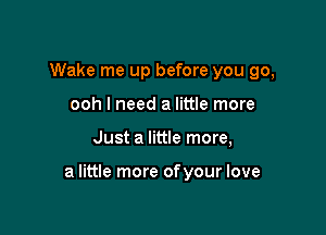 Wake me up before you go,
ooh I need a little more

Just a little more,

a little more ofyour love