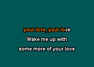 your love, your love

Wake me up with

some more ofyour love