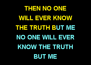 THEN NO ONE
WILL EVER KNOW
THE TRUTH BUT ME
NO ONE WILL EVER
KNOW THE TRUTH

BUT ME I