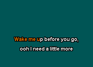 Wake me up before you go,

ooh I need a little more