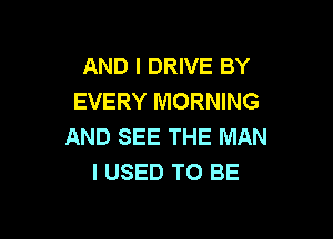 AND I DRIVE BY
EVERY MORNING

AND SEE THE MAN
I USED TO BE