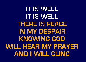 IT IS WELL
IT IS WELL
THERE IS PEACE
IN MY DESPAIR
KNOUVING GOD
WILL HEAR MY PRAYER
AND I WILL CLING