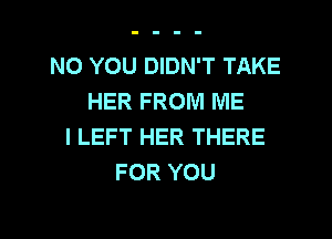 NO YOU DIDN'T TAKE
HER FROM ME
I LEFT HER THERE
FOR YOU