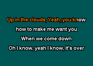 Up in the clouds, Yeah, you know

how to make me want you
When we come down

Oh I know, yeah I know, it's over