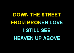 DOWN THE STREET
FROM BROKEN LOVE
I STILL SEE
HEAVEN UP ABOVE