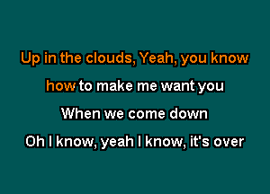 Up in the clouds, Yeah, you know

how to make me want you
When we come down

Oh I know, yeah I know, it's over