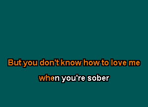 But you don't know how to love me

when you're sober