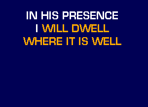 IN HIS PRESENCE
I WILL DWELL
WHERE IT IS WELL