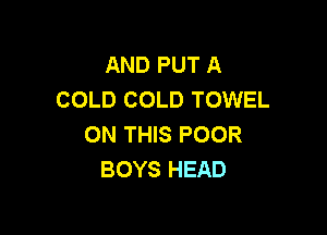 AND PUT A
COLD COLD TOWEL

ON THIS POOR
BOYS HEAD