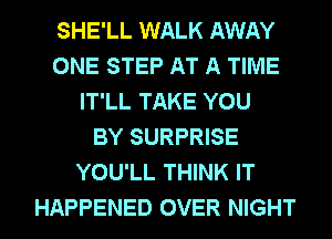 SHE'LL WALK AWAY
ONE STEP AT A TIME
IT'LL TAKE YOU
BY SURPRISE
YOU'LL THINK IT
HAPPENED OVER NIGHT